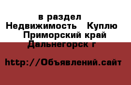  в раздел : Недвижимость » Куплю . Приморский край,Дальнегорск г.